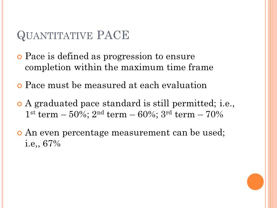 Q UANTITATIVE PACE Pace is defined as progression to ensure completion within the maximum time frame Pace must be measured at each evaluation A graduated pace standard is still permitted; i.e., 1 st term – 50%; 2 nd term – 60%; 3 rd term – 70% An even percentage measurement can be used; i.e,, 67%