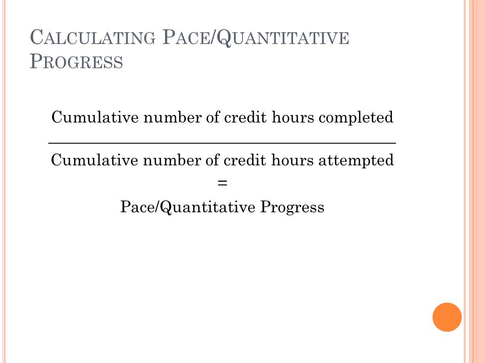 C ALCULATING P ACE /Q UANTITATIVE P ROGRESS Cumulative number of credit hours completed ___________________________________________ Cumulative number of credit hours attempted = Pace/Quantitative Progress