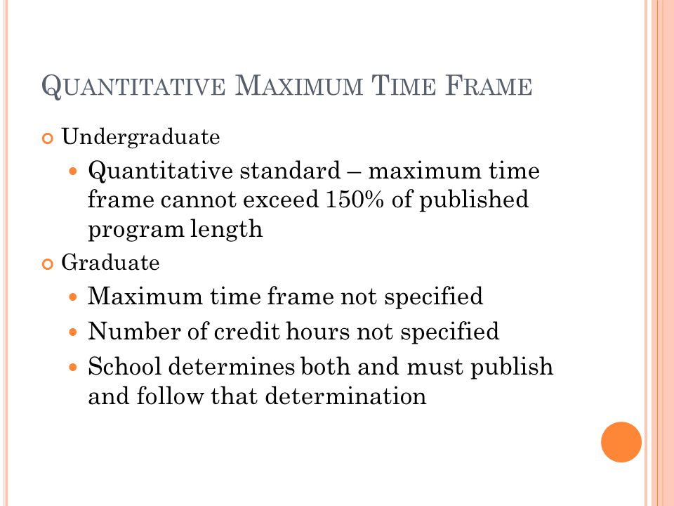 Q UANTITATIVE M AXIMUM T IME F RAME Undergraduate Quantitative standard – maximum time frame cannot exceed 150% of published program length Graduate Maximum time frame not specified Number of credit hours not specified School determines both and must publish and follow that determination