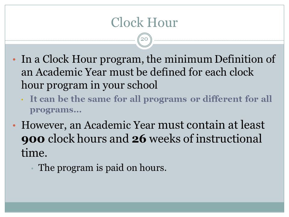 Clock Hour In a Clock Hour program, the minimum Definition of an Academic Year must be defined for each clock hour program in your school It can be the same for all programs or different for all programs… However, an Academic Year must contain at least 900 clock hours and 26 weeks of instructional time.