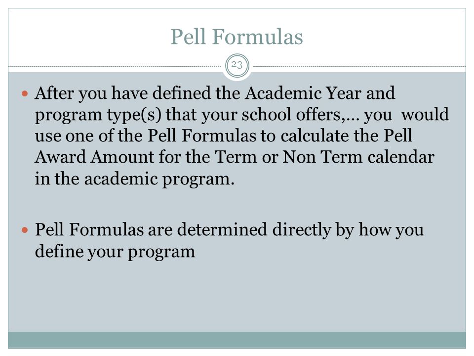 Pell Formulas After you have defined the Academic Year and program type(s) that your school offers,… you would use one of the Pell Formulas to calculate the Pell Award Amount for the Term or Non Term calendar in the academic program.