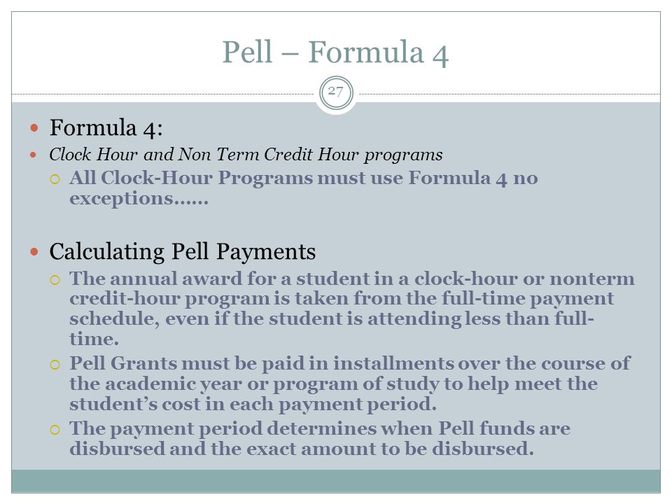 Pell – Formula 4 Formula 4: Clock Hour and Non Term Credit Hour programs  All Clock-Hour Programs must use Formula 4 no exceptions…… Calculating Pell Payments  The annual award for a student in a clock-hour or nonterm credit-hour program is taken from the full-time payment schedule, even if the student is attending less than full- time.