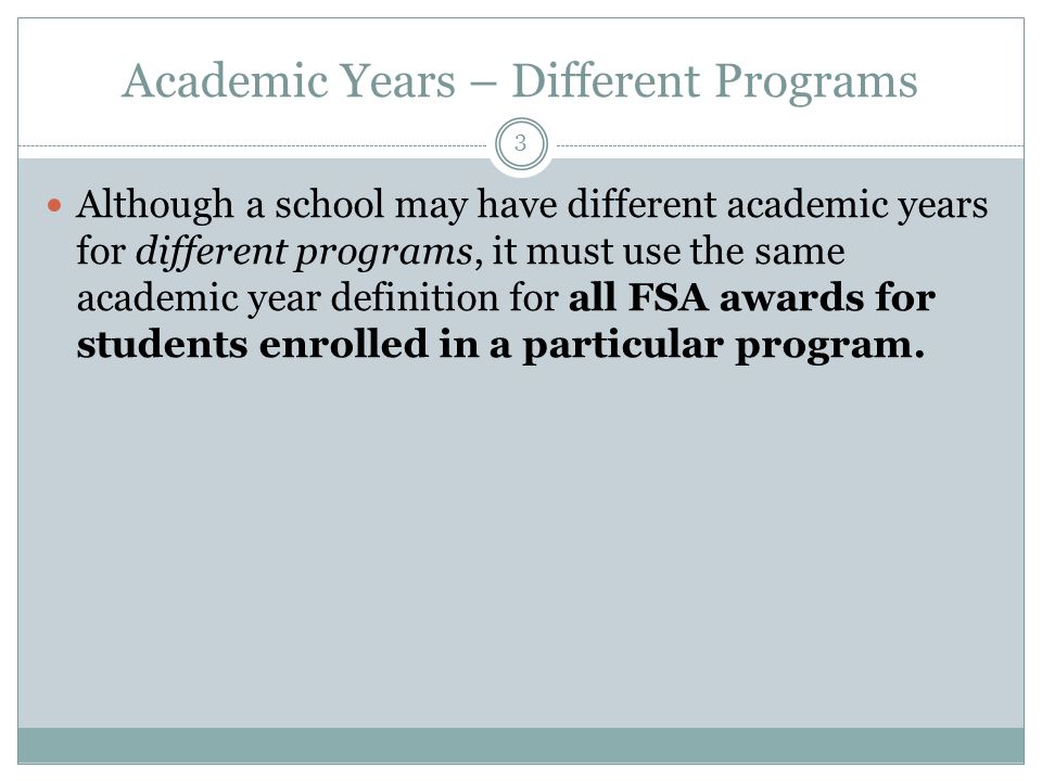 Academic Years – Different Programs Although a school may have different academic years for different programs, it must use the same academic year definition for all FSA awards for students enrolled in a particular program.