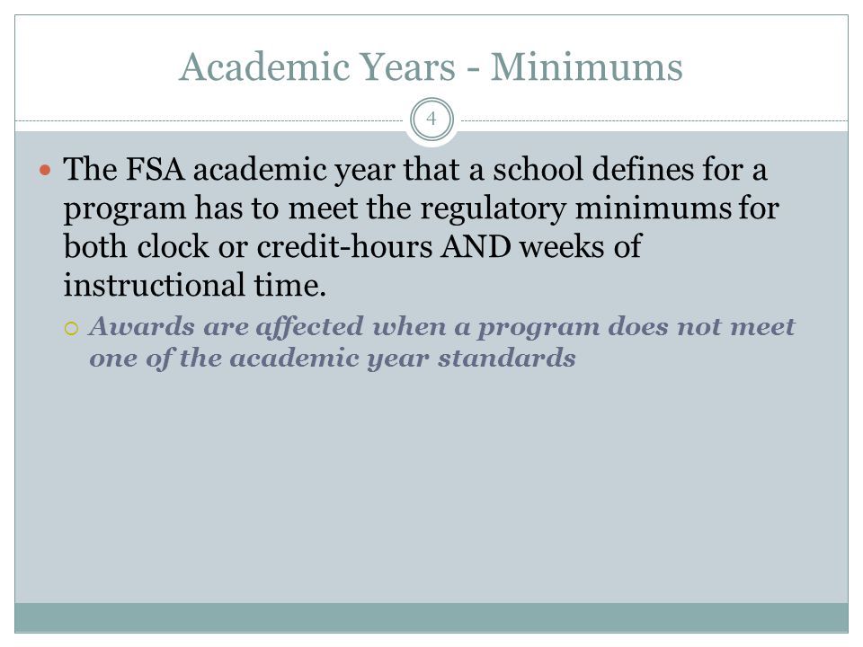 Academic Years - Minimums The FSA academic year that a school defines for a program has to meet the regulatory minimums for both clock or credit-hours AND weeks of instructional time.