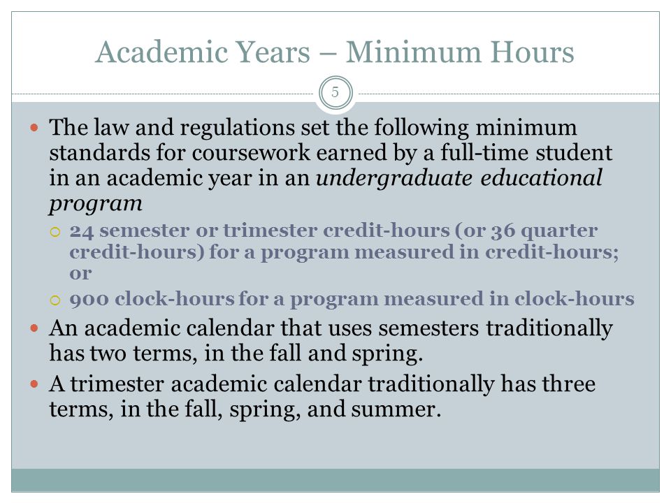 Academic Years – Minimum Hours The law and regulations set the following minimum standards for coursework earned by a full-time student in an academic year in an undergraduate educational program  24 semester or trimester credit-hours (or 36 quarter credit-hours) for a program measured in credit-hours; or  900 clock-hours for a program measured in clock-hours An academic calendar that uses semesters traditionally has two terms, in the fall and spring.