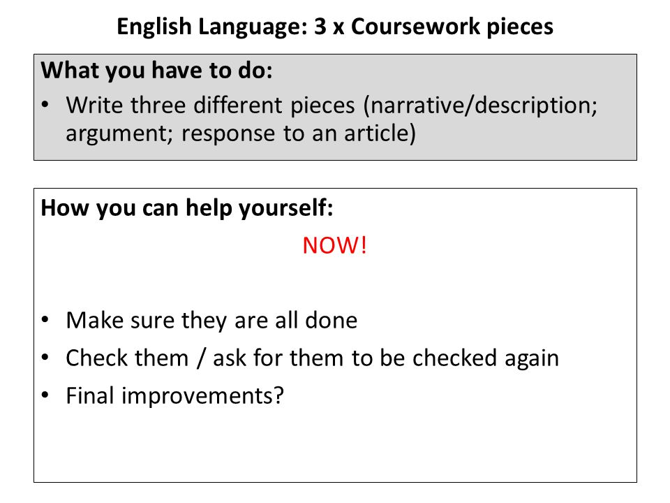 English Language: 3 x Coursework pieces What you have to do: Write three different pieces (narrative/description; argument; response to an article) How you can help yourself: NOW.