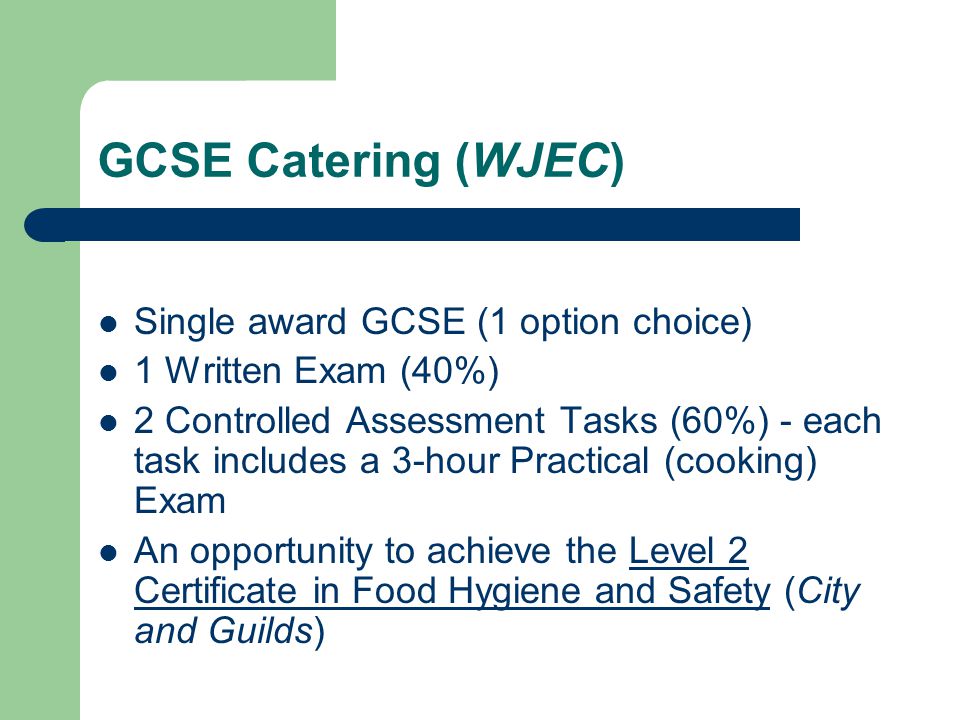 GCSE Catering (WJEC) Single award GCSE (1 option choice) 1 Written Exam (40%) 2 Controlled Assessment Tasks (60%) - each task includes a 3-hour Practical (cooking) Exam An opportunity to achieve the Level 2 Certificate in Food Hygiene and Safety (City and Guilds)
