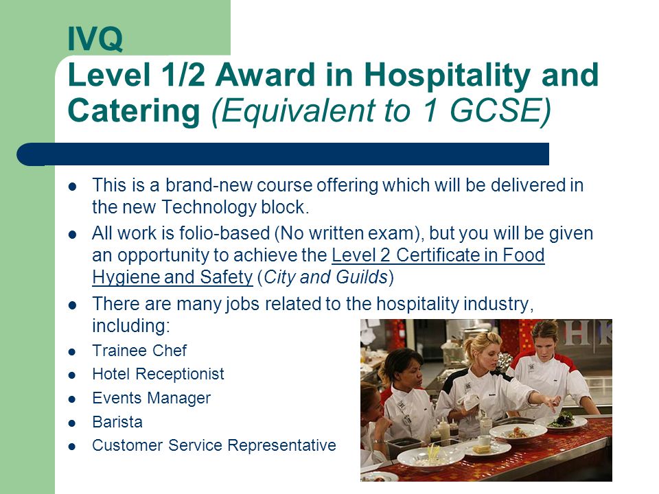 IVQ Level 1/2 Award in Hospitality and Catering (Equivalent to 1 GCSE) This is a brand-new course offering which will be delivered in the new Technology block.
