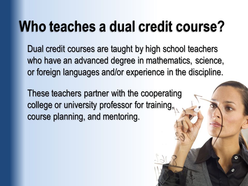 Dual credit courses are taught by high school teachers who have an advanced degree in mathematics, science, or foreign languages and/or experience in the discipline.