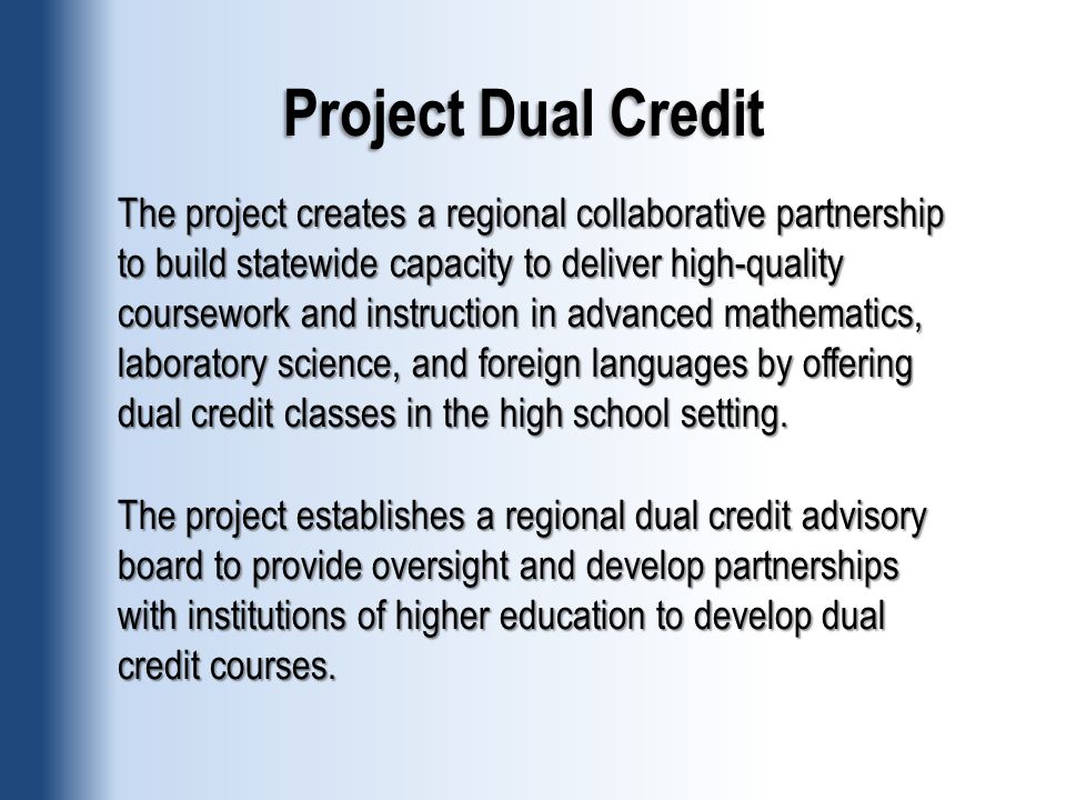 Project Dual Credit The project creates a regional collaborative partnership to build statewide capacity to deliver high-quality coursework and instruction in advanced mathematics, laboratory science, and foreign languages by offering dual credit classes in the high school setting.