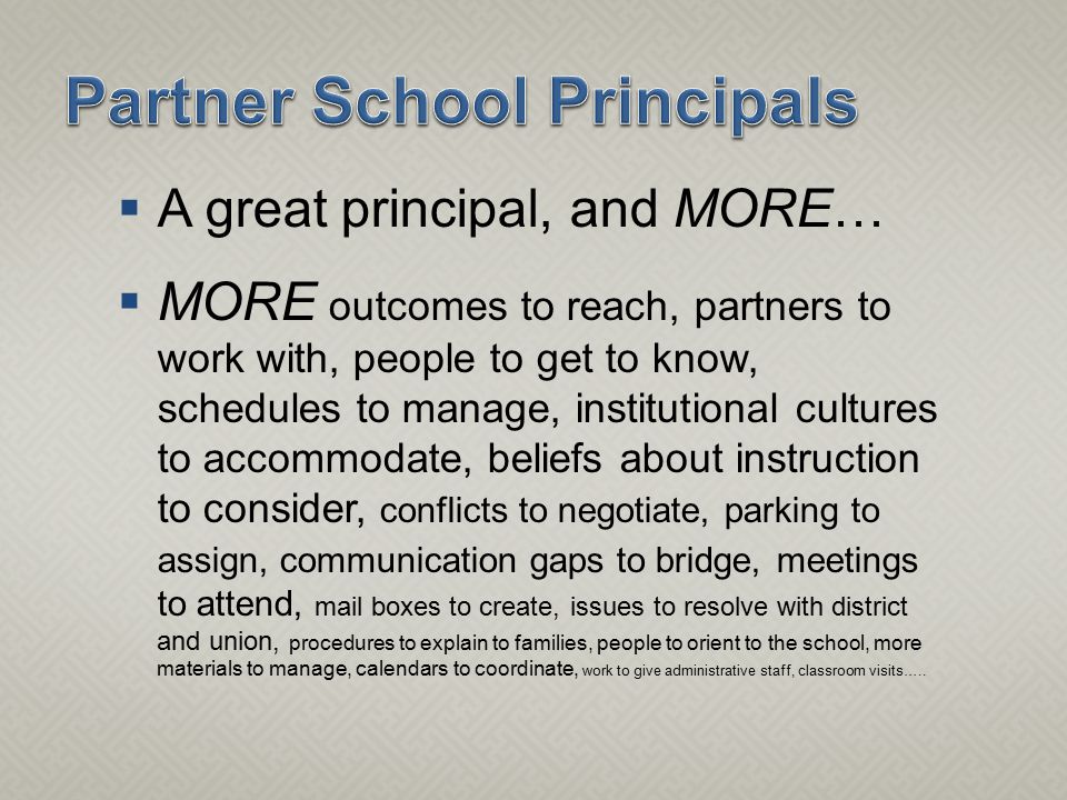  A great principal, and MORE…  MORE outcomes to reach, partners to work with, people to get to know, schedules to manage, institutional cultures to accommodate, beliefs about instruction to consider, conflicts to negotiate, parking to assign, communication gaps to bridge, meetings to attend, mail boxes to create, issues to resolve with district and union, procedures to explain to families, people to orient to the school, more materials to manage, calendars to coordinate, work to give administrative staff, classroom visits…..