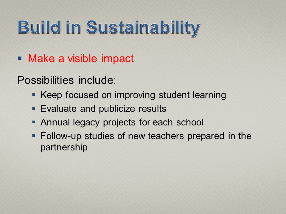  Make a visible impact Possibilities include:  Keep focused on improving student learning  Evaluate and publicize results  Annual legacy projects for each school  Follow-up studies of new teachers prepared in the partnership