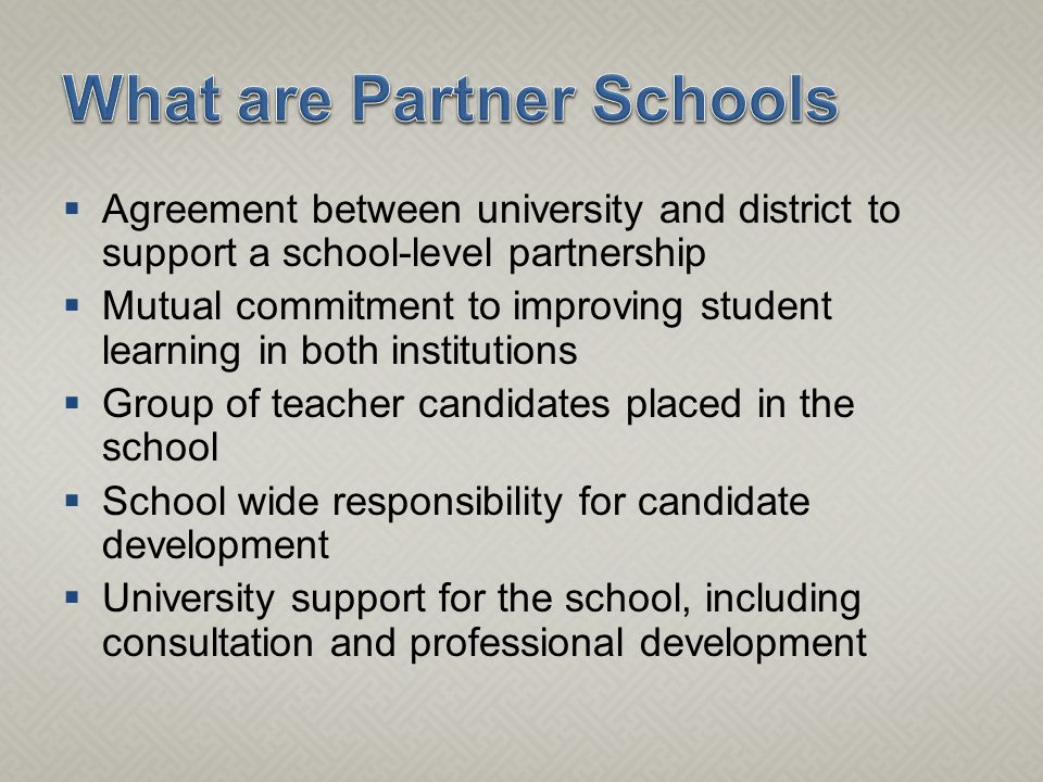  Agreement between university and district to support a school-level partnership  Mutual commitment to improving student learning in both institutions  Group of teacher candidates placed in the school  School wide responsibility for candidate development  University support for the school, including consultation and professional development