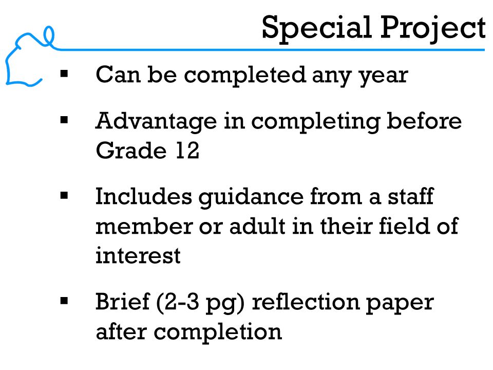 Special Project  Can be completed any year  Advantage in completing before Grade 12  Includes guidance from a staff member or adult in their field of interest  Brief (2-3 pg) reflection paper after completion