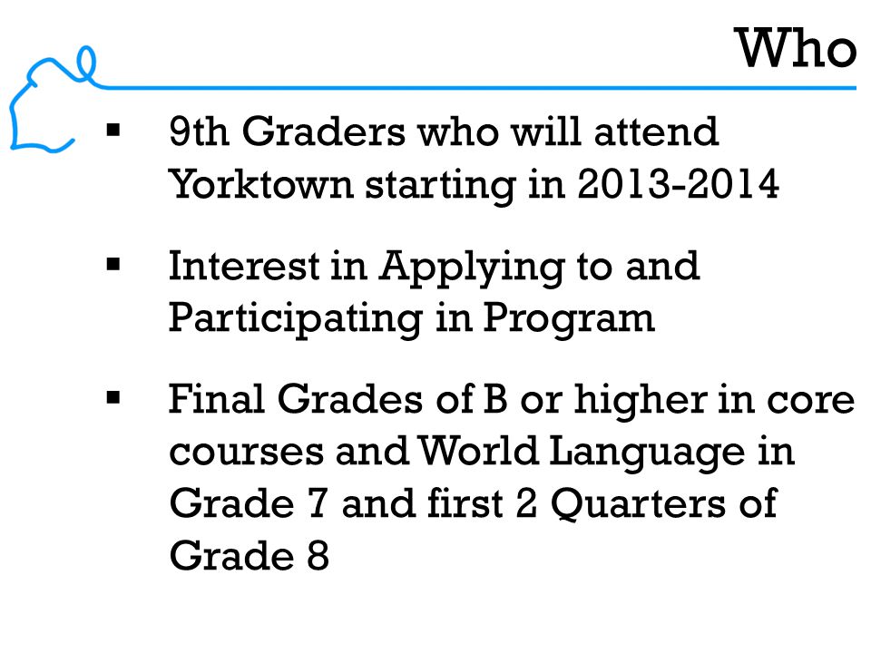 Who  9th Graders who will attend Yorktown starting in  Interest in Applying to and Participating in Program  Final Grades of B or higher in core courses and World Language in Grade 7 and first 2 Quarters of Grade 8