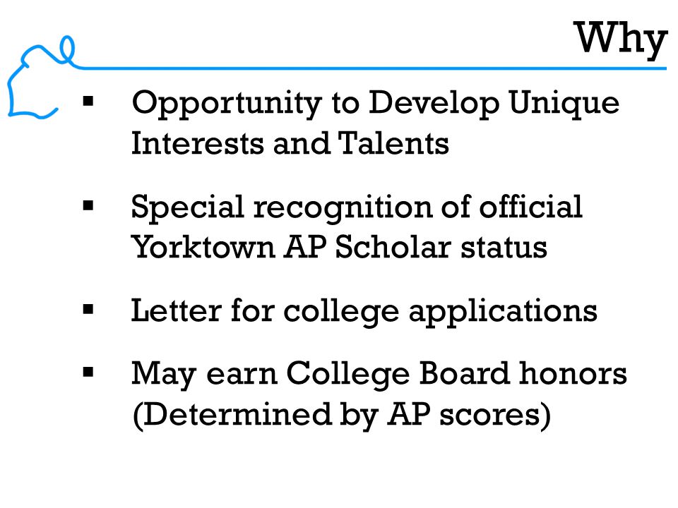 Why  Opportunity to Develop Unique Interests and Talents  Special recognition of official Yorktown AP Scholar status  Letter for college applications  May earn College Board honors (Determined by AP scores)