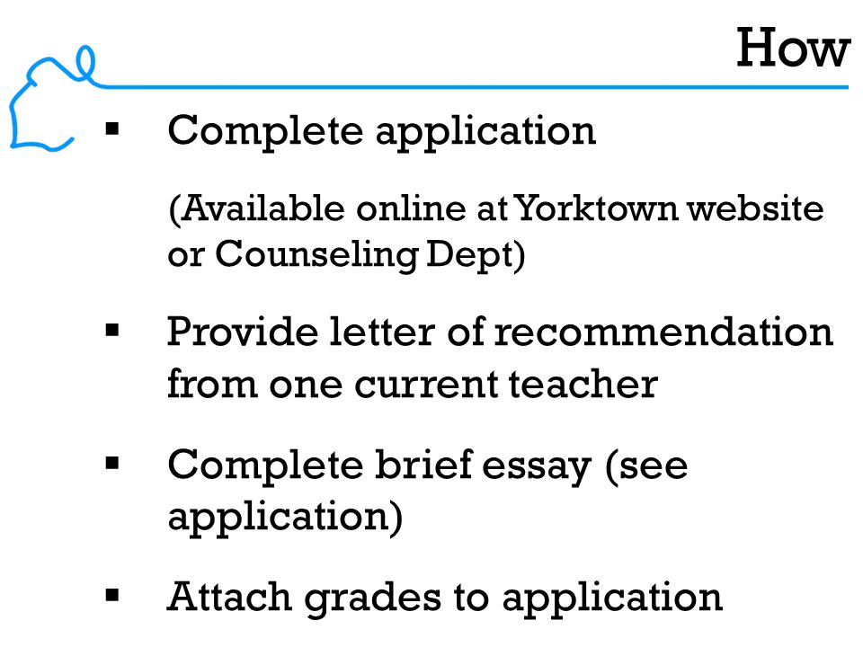 How  Complete application (Available online at Yorktown website or Counseling Dept)  Provide letter of recommendation from one current teacher  Complete brief essay (see application)  Attach grades to application