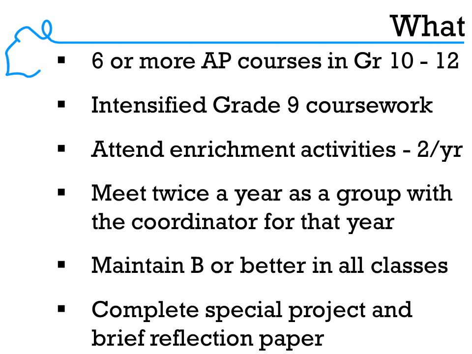 What  6 or more AP courses in Gr  Intensified Grade 9 coursework  Attend enrichment activities - 2/yr  Meet twice a year as a group with the coordinator for that year  Maintain B or better in all classes  Complete special project and brief reflection paper
