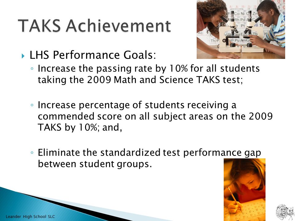  LHS Performance Goals: ◦ Increase the passing rate by 10% for all students taking the 2009 Math and Science TAKS test; ◦ Increase percentage of students receiving a commended score on all subject areas on the 2009 TAKS by 10%; and, ◦ Eliminate the standardized test performance gap between student groups.