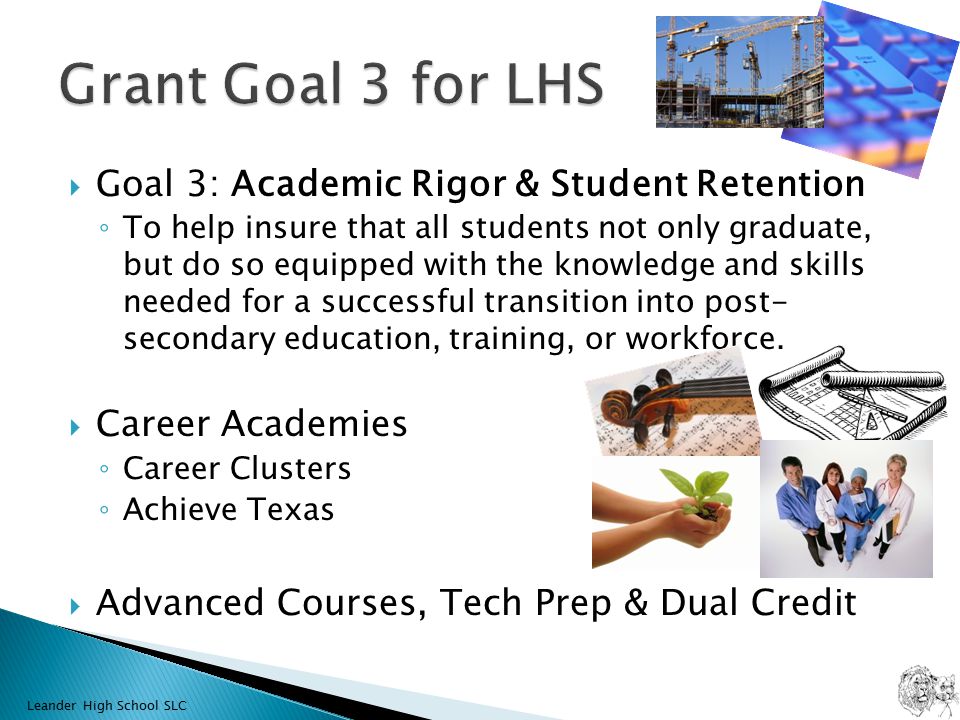  Goal 3: Academic Rigor & Student Retention ◦ To help insure that all students not only graduate, but do so equipped with the knowledge and skills needed for a successful transition into post- secondary education, training, or workforce.