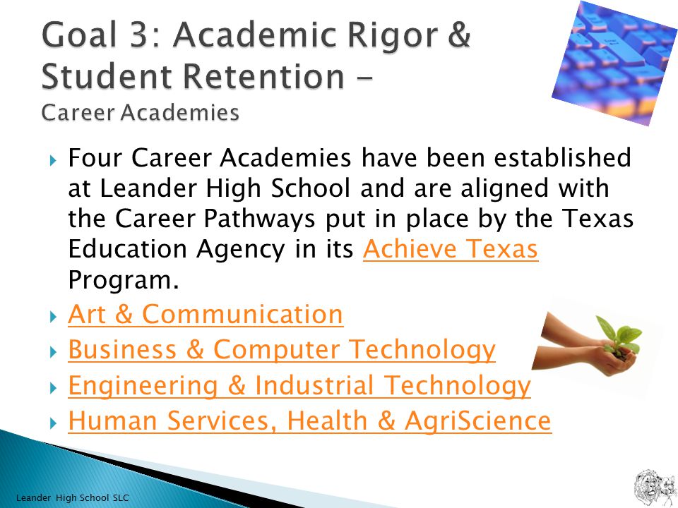  Four Career Academies have been established at Leander High School and are aligned with the Career Pathways put in place by the Texas Education Agency in its Achieve Texas Program.Achieve Texas  Art & Communication Art & Communication  Business & Computer Technology Business & Computer Technology  Engineering & Industrial Technology Engineering & Industrial Technology  Human Services, Health & AgriScience Human Services, Health & AgriScience Leander High School SLC