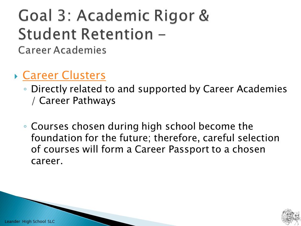  Career Clusters Career Clusters ◦ Directly related to and supported by Career Academies / Career Pathways ◦ Courses chosen during high school become the foundation for the future; therefore, careful selection of courses will form a Career Passport to a chosen career.