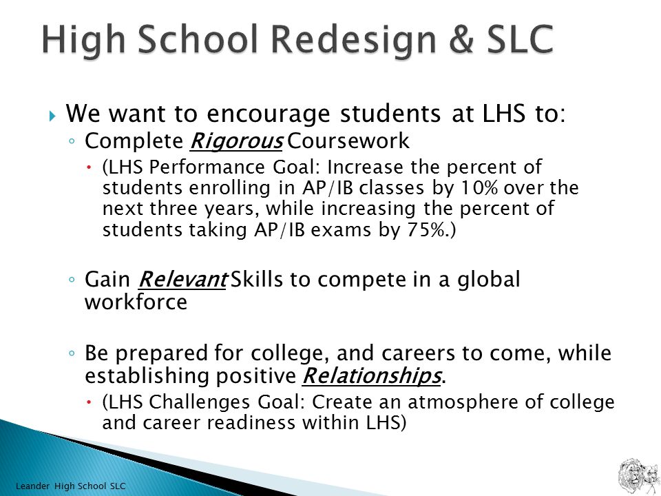  We want to encourage students at LHS to: ◦ Complete Rigorous Coursework  (LHS Performance Goal: Increase the percent of students enrolling in AP/IB classes by 10% over the next three years, while increasing the percent of students taking AP/IB exams by 75%.) ◦ Gain Relevant Skills to compete in a global workforce ◦ Be prepared for college, and careers to come, while establishing positive Relationships.
