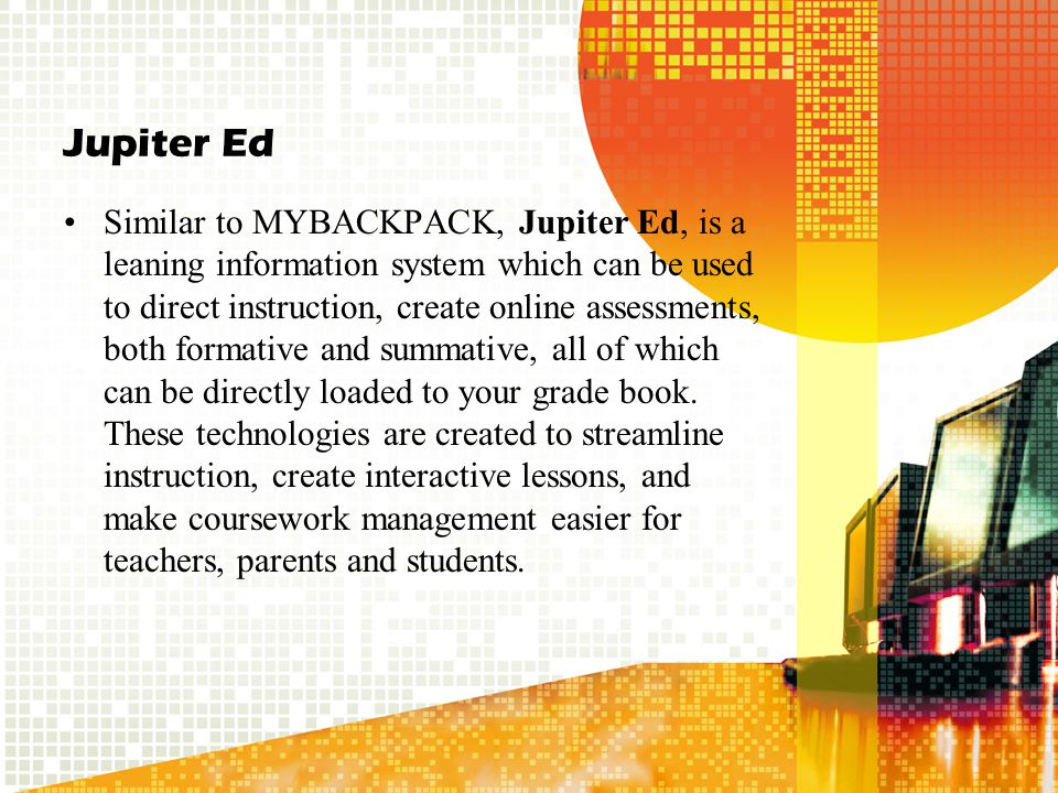 Jupiter Ed Similar to MYBACKPACK, Jupiter Ed, is a leaning information system which can be used to direct instruction, create online assessments, both formative and summative, all of which can be directly loaded to your grade book.