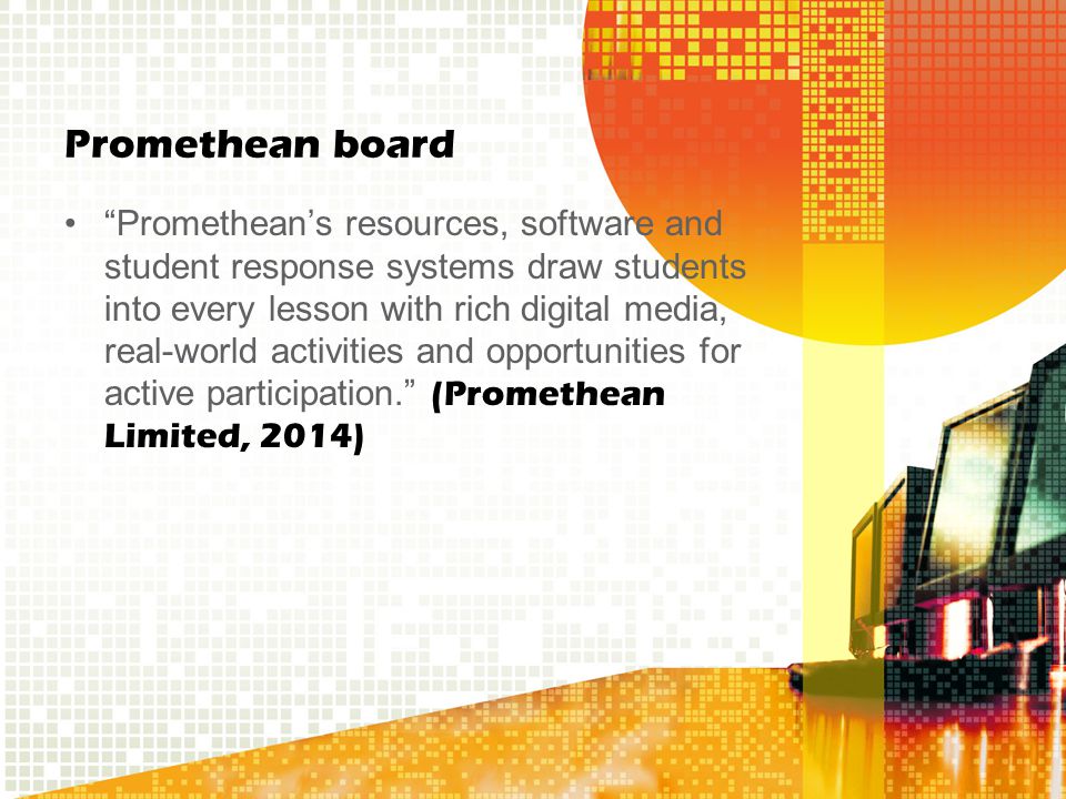 Promethean board Promethean’s resources, software and student response systems draw students into every lesson with rich digital media, real-world activities and opportunities for active participation. (Promethean Limited, 2014)