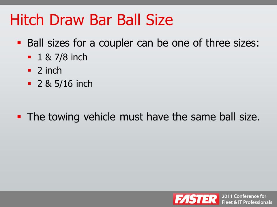 Hitch Draw Bar Ball Size  Ball sizes for a coupler can be one of three sizes:  1 & 7/8 inch  2 inch  2 & 5/16 inch  The towing vehicle must have the same ball size.