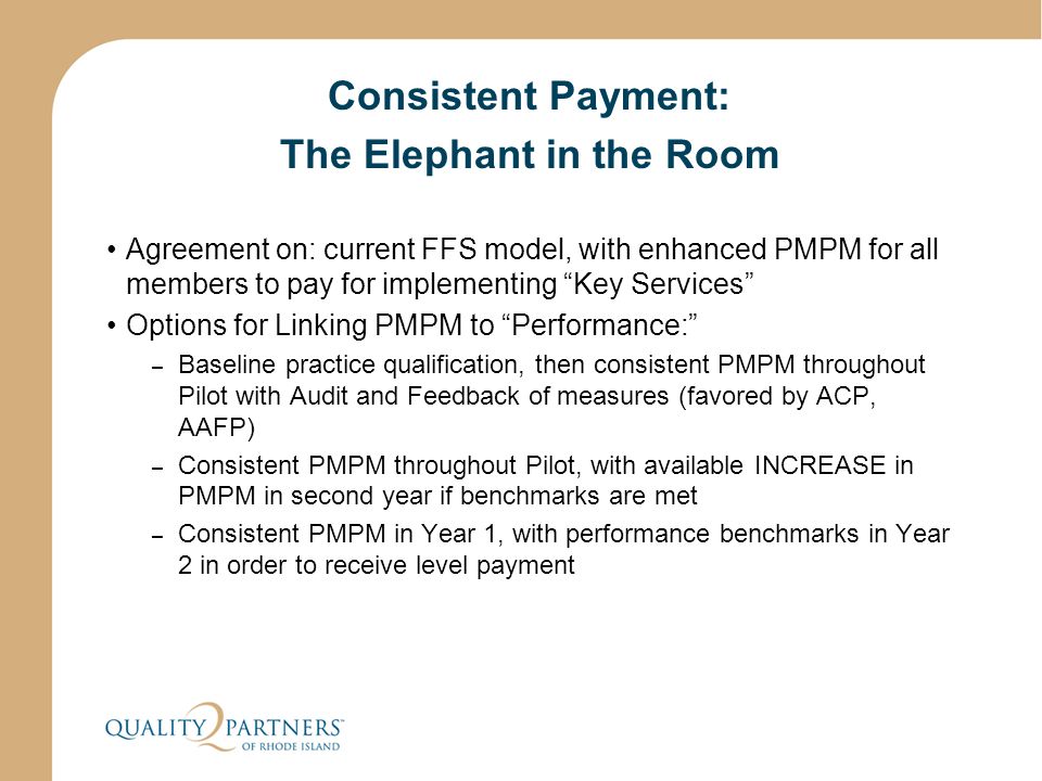 Consistent Payment: The Elephant in the Room Agreement on: current FFS model, with enhanced PMPM for all members to pay for implementing Key Services Options for Linking PMPM to Performance: – Baseline practice qualification, then consistent PMPM throughout Pilot with Audit and Feedback of measures (favored by ACP, AAFP) – Consistent PMPM throughout Pilot, with available INCREASE in PMPM in second year if benchmarks are met – Consistent PMPM in Year 1, with performance benchmarks in Year 2 in order to receive level payment