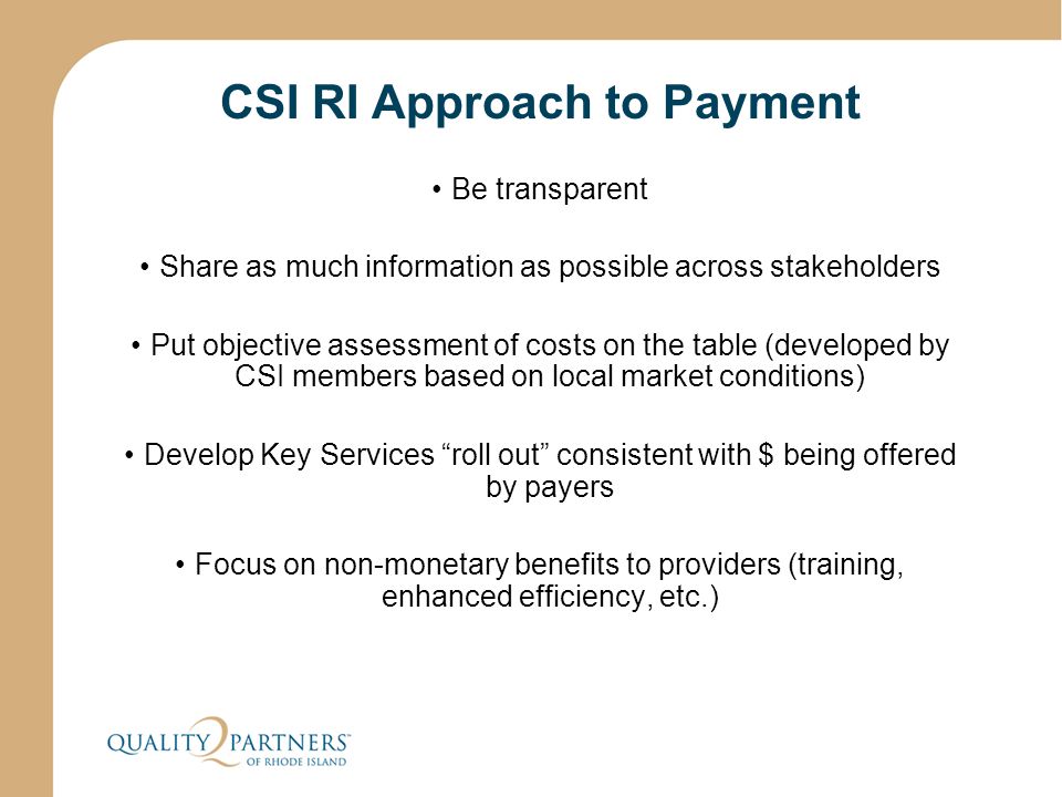 CSI RI Approach to Payment Be transparent Share as much information as possible across stakeholders Put objective assessment of costs on the table (developed by CSI members based on local market conditions) Develop Key Services roll out consistent with $ being offered by payers Focus on non-monetary benefits to providers (training, enhanced efficiency, etc.)