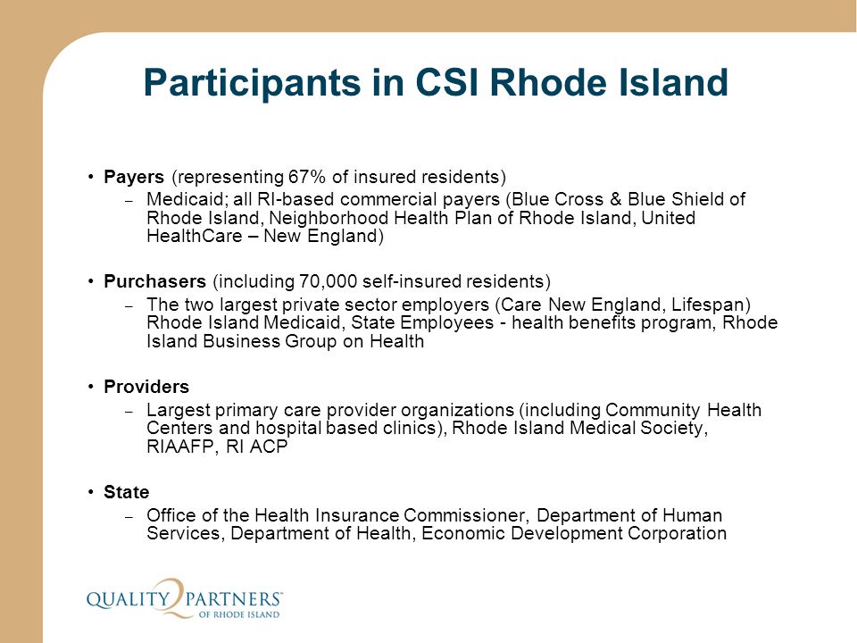 Participants in CSI Rhode Island Payers (representing 67% of insured residents) – Medicaid; all RI-based commercial payers (Blue Cross & Blue Shield of Rhode Island, Neighborhood Health Plan of Rhode Island, United HealthCare – New England) Purchasers (including 70,000 self-insured residents) – The two largest private sector employers (Care New England, Lifespan) Rhode Island Medicaid, State Employees - health benefits program, Rhode Island Business Group on Health Providers – Largest primary care provider organizations (including Community Health Centers and hospital based clinics), Rhode Island Medical Society, RIAAFP, RI ACP State – Office of the Health Insurance Commissioner, Department of Human Services, Department of Health, Economic Development Corporation