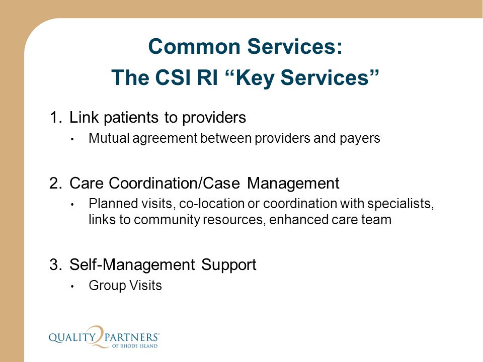 Common Services: The CSI RI Key Services 1.Link patients to providers Mutual agreement between providers and payers 2.Care Coordination/Case Management Planned visits, co-location or coordination with specialists, links to community resources, enhanced care team 3.Self-Management Support Group Visits