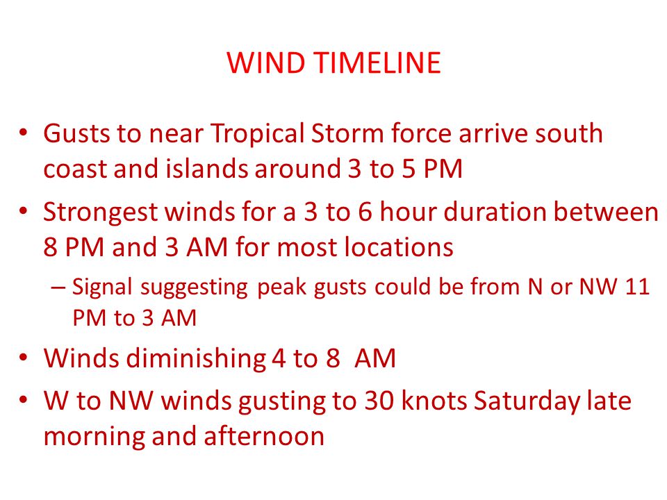 WIND TIMELINE Gusts to near Tropical Storm force arrive south coast and islands around 3 to 5 PM Strongest winds for a 3 to 6 hour duration between 8 PM and 3 AM for most locations – Signal suggesting peak gusts could be from N or NW 11 PM to 3 AM Winds diminishing 4 to 8 AM W to NW winds gusting to 30 knots Saturday late morning and afternoon