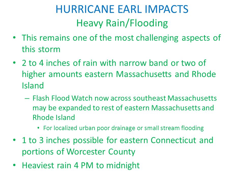 HURRICANE EARL IMPACTS Heavy Rain/Flooding This remains one of the most challenging aspects of this storm 2 to 4 inches of rain with narrow band or two of higher amounts eastern Massachusetts and Rhode Island – Flash Flood Watch now across southeast Massachusetts may be expanded to rest of eastern Massachusetts and Rhode Island For localized urban poor drainage or small stream flooding 1 to 3 inches possible for eastern Connecticut and portions of Worcester County Heaviest rain 4 PM to midnight