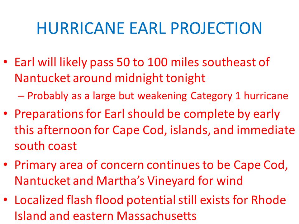 HURRICANE EARL PROJECTION Earl will likely pass 50 to 100 miles southeast of Nantucket around midnight tonight – Probably as a large but weakening Category 1 hurricane Preparations for Earl should be complete by early this afternoon for Cape Cod, islands, and immediate south coast Primary area of concern continues to be Cape Cod, Nantucket and Martha’s Vineyard for wind Localized flash flood potential still exists for Rhode Island and eastern Massachusetts