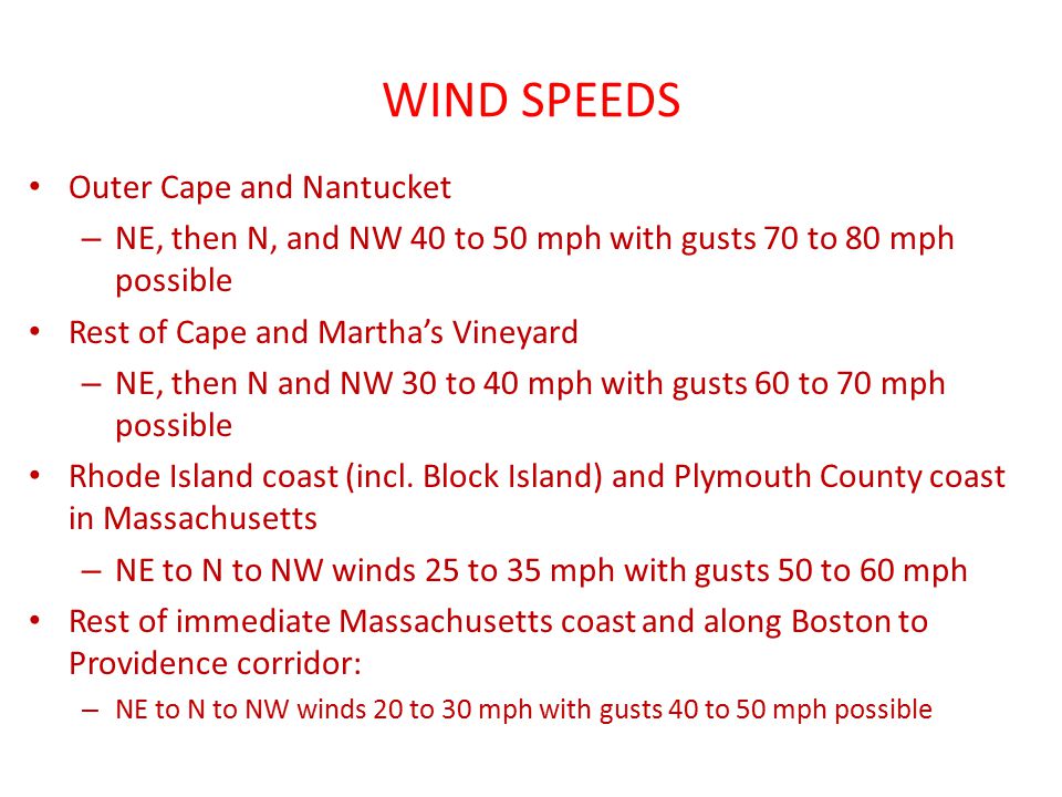 WIND SPEEDS Outer Cape and Nantucket – NE, then N, and NW 40 to 50 mph with gusts 70 to 80 mph possible Rest of Cape and Martha’s Vineyard – NE, then N and NW 30 to 40 mph with gusts 60 to 70 mph possible Rhode Island coast (incl.
