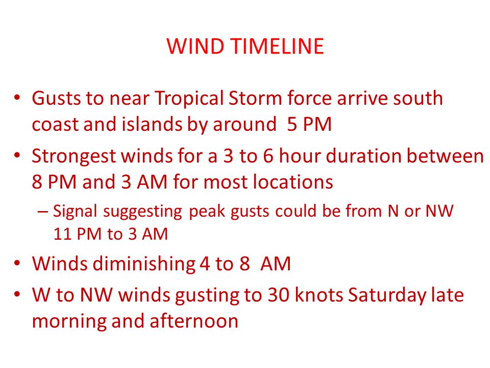 WIND TIMELINE Gusts to near Tropical Storm force arrive south coast and islands by around 5 PM Strongest winds for a 3 to 6 hour duration between 8 PM and 3 AM for most locations – Signal suggesting peak gusts could be from N or NW 11 PM to 3 AM Winds diminishing 4 to 8 AM W to NW winds gusting to 30 knots Saturday late morning and afternoon