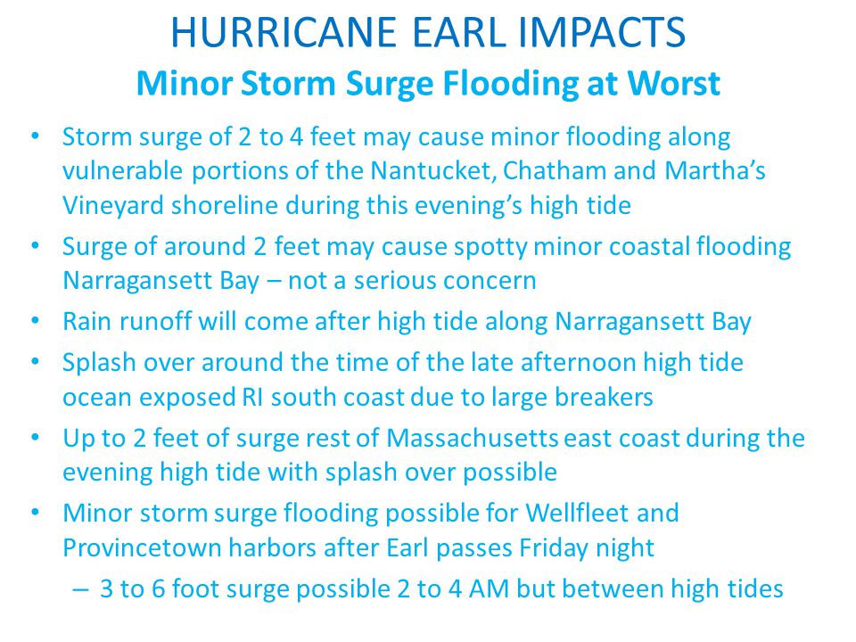 HURRICANE EARL IMPACTS Minor Storm Surge Flooding at Worst Storm surge of 2 to 4 feet may cause minor flooding along vulnerable portions of the Nantucket, Chatham and Martha’s Vineyard shoreline during this evening’s high tide Surge of around 2 feet may cause spotty minor coastal flooding Narragansett Bay – not a serious concern Rain runoff will come after high tide along Narragansett Bay Splash over around the time of the late afternoon high tide ocean exposed RI south coast due to large breakers Up to 2 feet of surge rest of Massachusetts east coast during the evening high tide with splash over possible Minor storm surge flooding possible for Wellfleet and Provincetown harbors after Earl passes Friday night – 3 to 6 foot surge possible 2 to 4 AM but between high tides