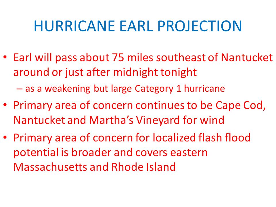 HURRICANE EARL PROJECTION Earl will pass about 75 miles southeast of Nantucket around or just after midnight tonight – as a weakening but large Category 1 hurricane Primary area of concern continues to be Cape Cod, Nantucket and Martha’s Vineyard for wind Primary area of concern for localized flash flood potential is broader and covers eastern Massachusetts and Rhode Island