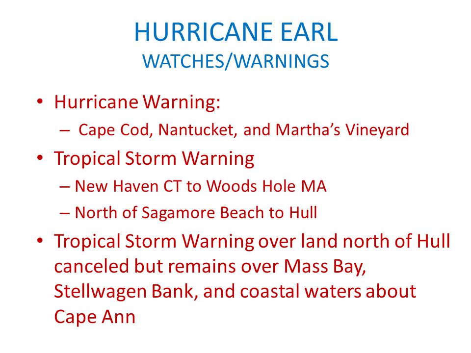 HURRICANE EARL WATCHES/WARNINGS Hurricane Warning: – Cape Cod, Nantucket, and Martha’s Vineyard Tropical Storm Warning – New Haven CT to Woods Hole MA – North of Sagamore Beach to Hull Tropical Storm Warning over land north of Hull canceled but remains over Mass Bay, Stellwagen Bank, and coastal waters about Cape Ann
