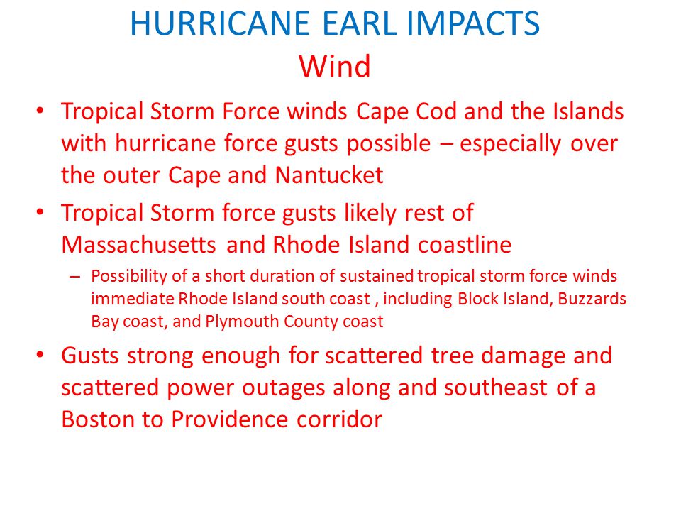 HURRICANE EARL IMPACTS Wind Tropical Storm Force winds Cape Cod and the Islands with hurricane force gusts possible – especially over the outer Cape and Nantucket Tropical Storm force gusts likely rest of Massachusetts and Rhode Island coastline – Possibility of a short duration of sustained tropical storm force winds immediate Rhode Island south coast, including Block Island, Buzzards Bay coast, and Plymouth County coast Gusts strong enough for scattered tree damage and scattered power outages along and southeast of a Boston to Providence corridor