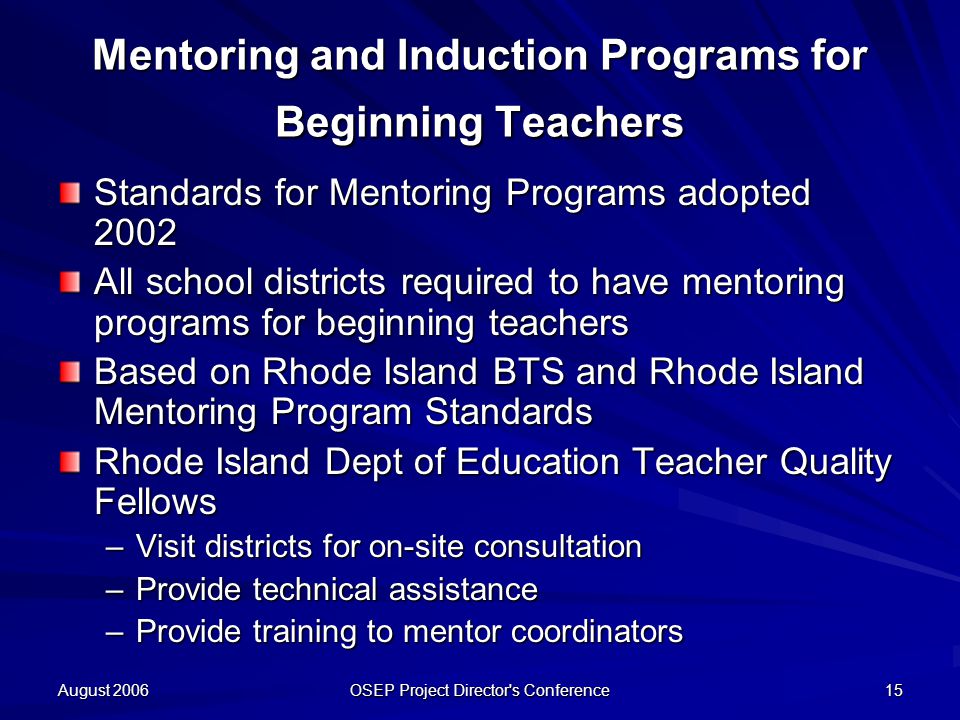 August 2006 OSEP Project Director s Conference 15 Mentoring and Induction Programs for Beginning Teachers Standards for Mentoring Programs adopted 2002 All school districts required to have mentoring programs for beginning teachers Based on Rhode Island BTS and Rhode Island Mentoring Program Standards Rhode Island Dept of Education Teacher Quality Fellows –Visit districts for on-site consultation –Provide technical assistance –Provide training to mentor coordinators