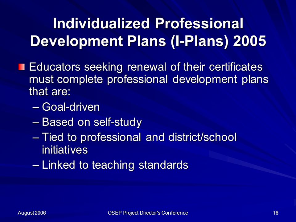 August 2006 OSEP Project Director s Conference 16 Individualized Professional Development Plans (I-Plans) 2005 Educators seeking renewal of their certificates must complete professional development plans that are: –Goal-driven –Based on self-study –Tied to professional and district/school initiatives –Linked to teaching standards