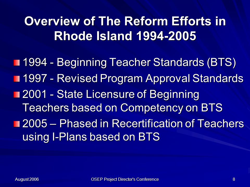 August 2006 OSEP Project Director s Conference 8 Overview of The Reform Efforts in Rhode Island Beginning Teacher Standards (BTS) Revised Program Approval Standards State Licensure of Beginning Teachers based on Competency on BTS 2005 – Phased in Recertification of Teachers using I-Plans based on BTS