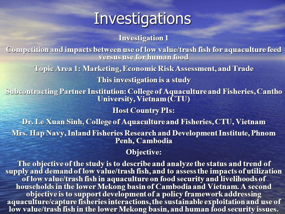 Investigations Investigation 1 Competition and impacts between use of low value/trash fish for aquaculture feed versus use for human food Topic Area 1: Marketing, Economic Risk Assessment, and Trade This investigation is a study Subcontracting Partner Institution: College of Aquaculture and Fisheries, Cantho University, Vietnam (CTU) Host Country PIs: Dr.