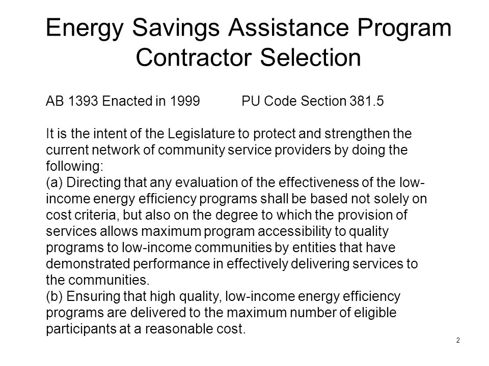 2 Energy Savings Assistance Program Contractor Selection AB 1393 Enacted in 1999PU Code Section It is the intent of the Legislature to protect and strengthen the current network of community service providers by doing the following: (a) Directing that any evaluation of the effectiveness of the low- income energy efficiency programs shall be based not solely on cost criteria, but also on the degree to which the provision of services allows maximum program accessibility to quality programs to low-income communities by entities that have demonstrated performance in effectively delivering services to the communities.