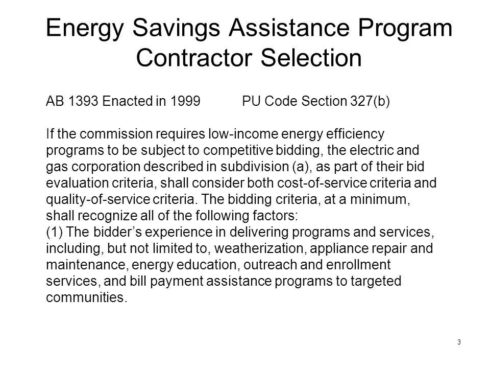 3 Energy Savings Assistance Program Contractor Selection AB 1393 Enacted in 1999PU Code Section 327(b) If the commission requires low-income energy efficiency programs to be subject to competitive bidding, the electric and gas corporation described in subdivision (a), as part of their bid evaluation criteria, shall consider both cost-of-service criteria and quality-of-service criteria.