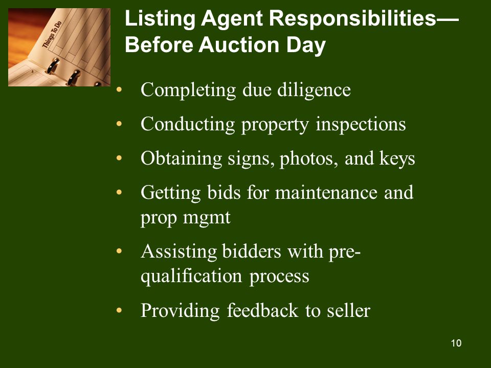 10 Listing Agent Responsibilities— Before Auction Day Completing due diligence Conducting property inspections Obtaining signs, photos, and keys Getting bids for maintenance and prop mgmt Assisting bidders with pre- qualification process Providing feedback to seller